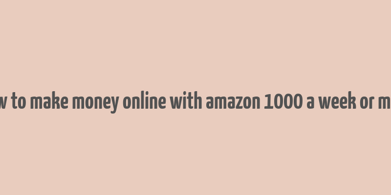 how to make money online with amazon 1000 a week or more