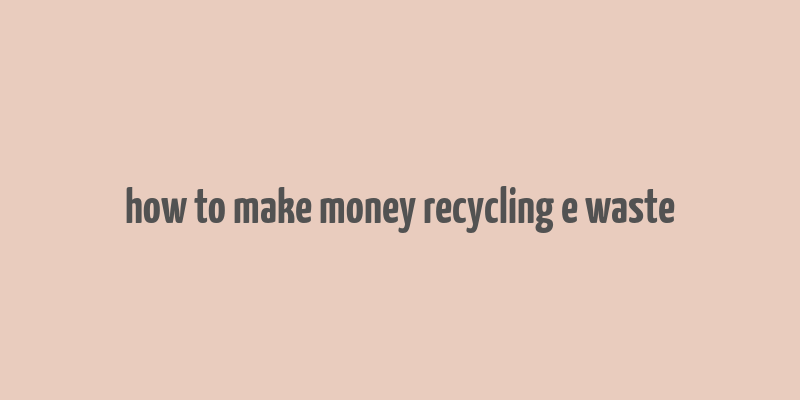 how to make money recycling e waste