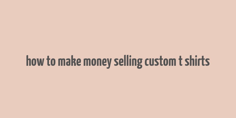 how to make money selling custom t shirts