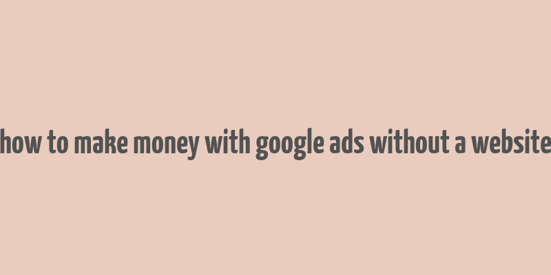 how to make money with google ads without a website