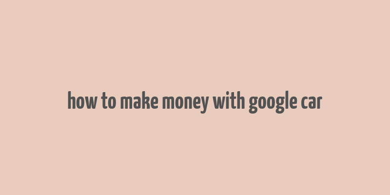 how to make money with google car