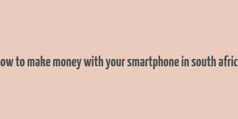 how to make money with your smartphone in south africa