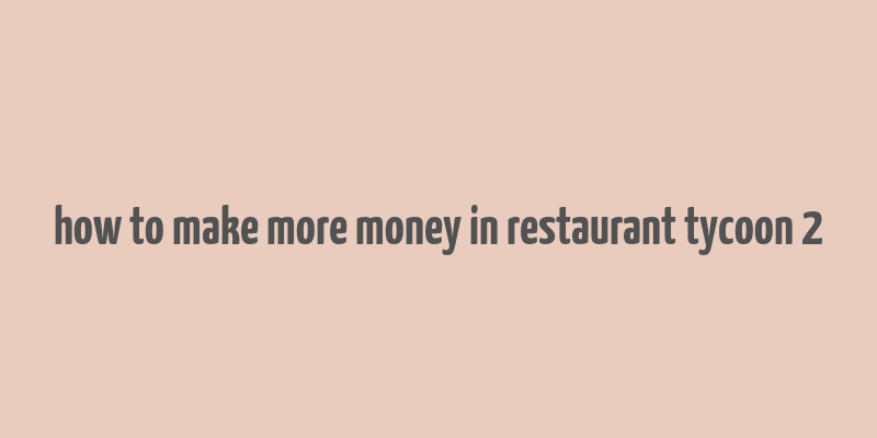 how to make more money in restaurant tycoon 2