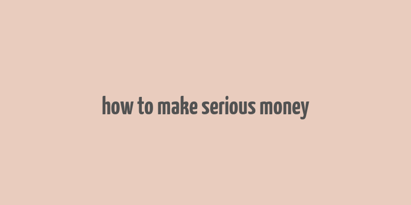 how to make serious money