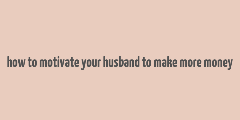 how to motivate your husband to make more money