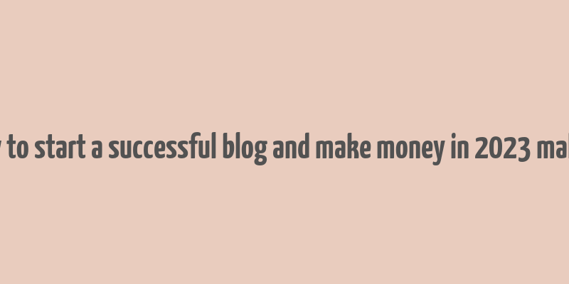 how to start a successful blog and make money in 2023 malena