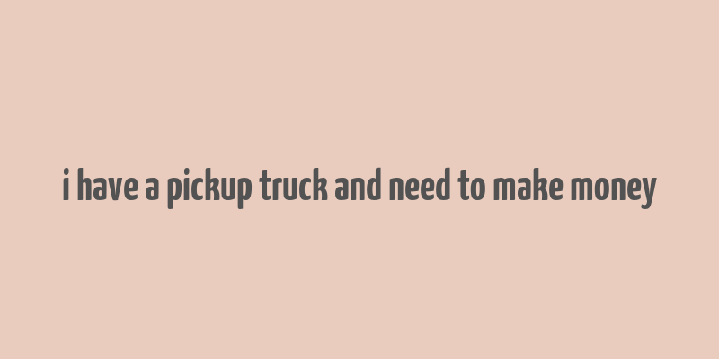 i have a pickup truck and need to make money