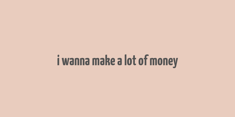 i wanna make a lot of money