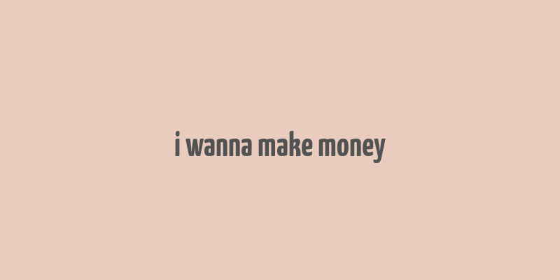 i wanna make money