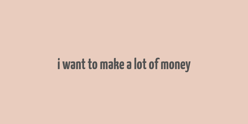 i want to make a lot of money