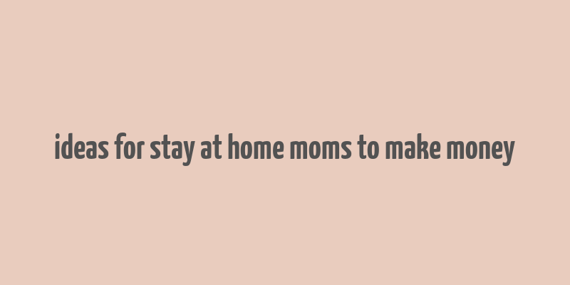 ideas for stay at home moms to make money