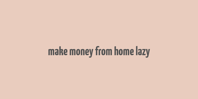 make money from home lazy