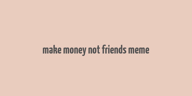 make money not friends meme