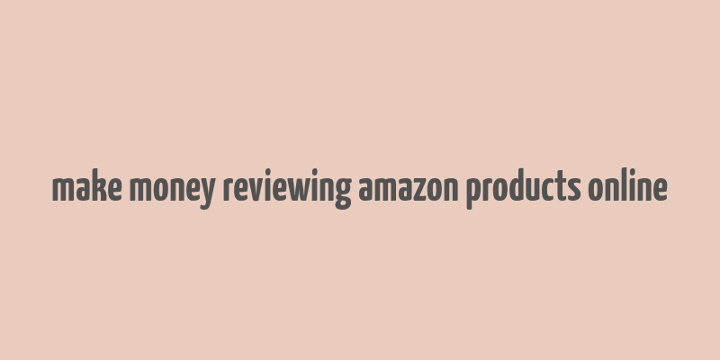 make money reviewing amazon products online