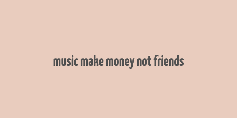 music make money not friends