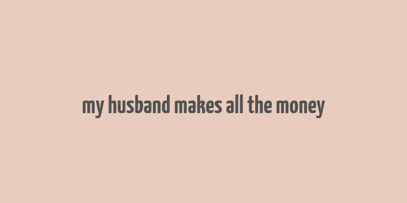 my husband makes all the money