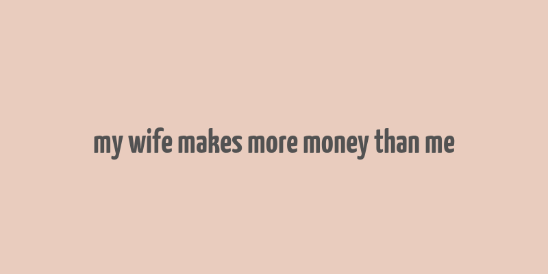 my wife makes more money than me