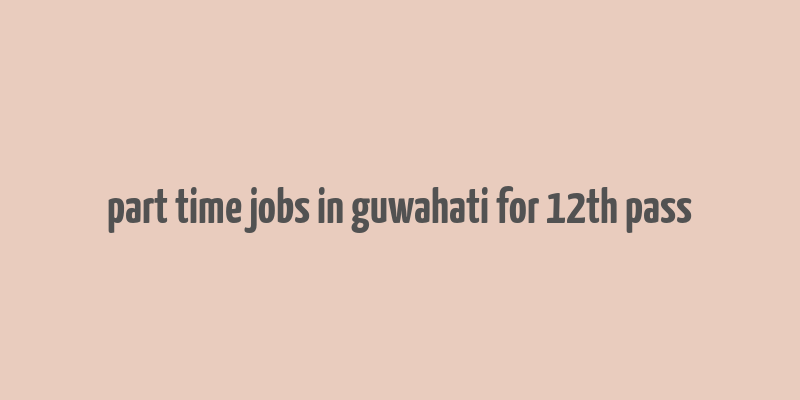 part time jobs in guwahati for 12th pass