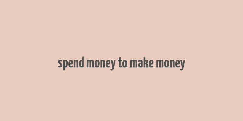 spend money to make money