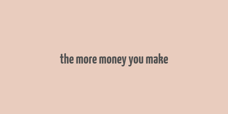 the more money you make