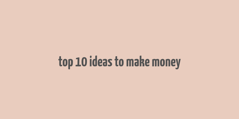 top 10 ideas to make money