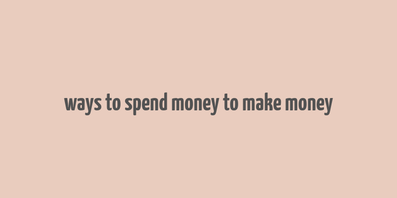 ways to spend money to make money