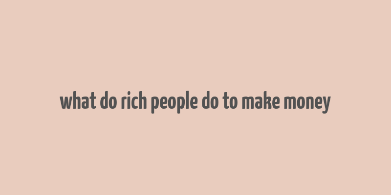 what do rich people do to make money