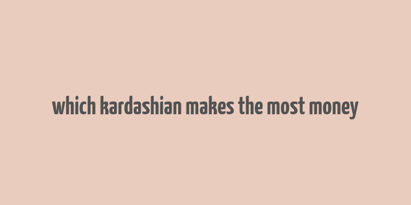 which kardashian makes the most money