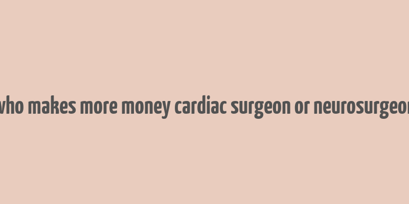 who makes more money cardiac surgeon or neurosurgeon