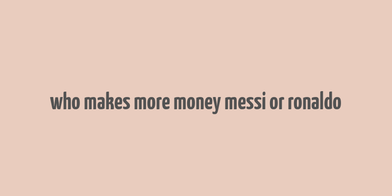 who makes more money messi or ronaldo