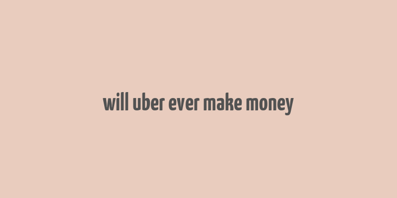 will uber ever make money