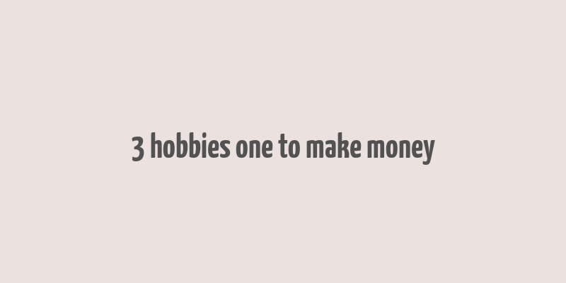 3 hobbies one to make money