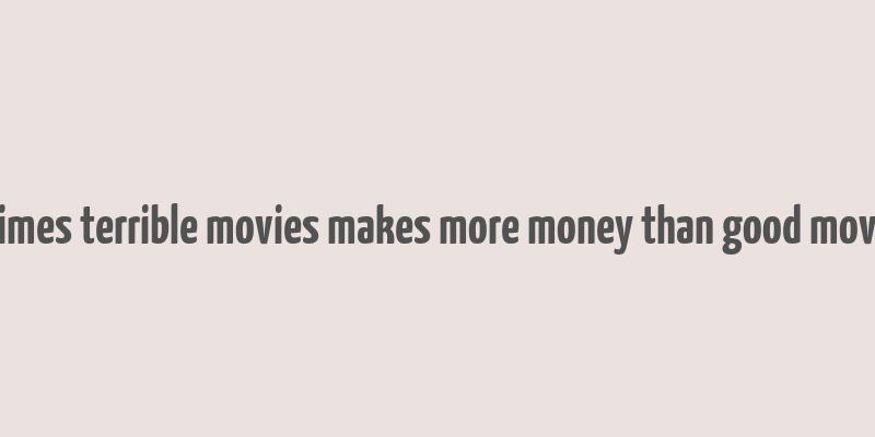 8 times terrible movies makes more money than good movies