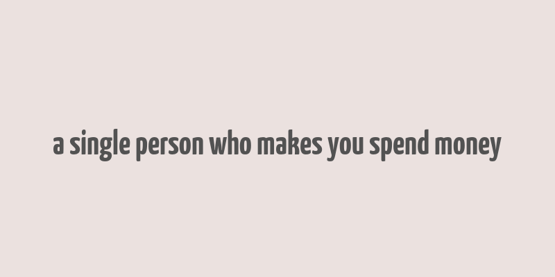 a single person who makes you spend money