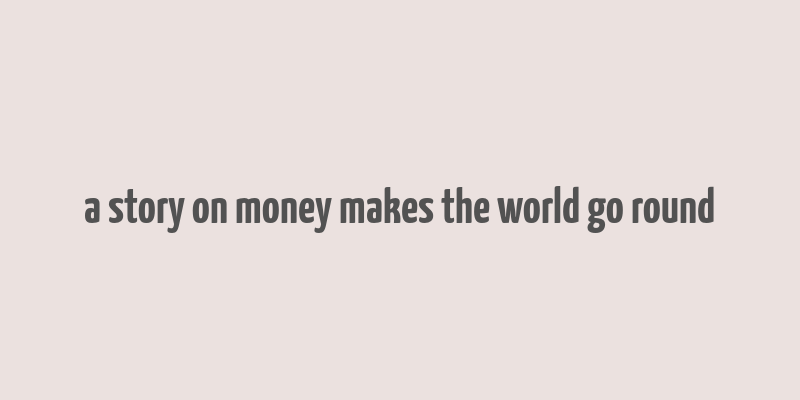 a story on money makes the world go round