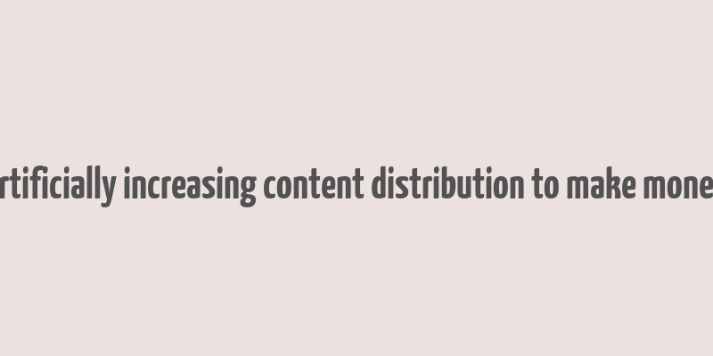 artificially increasing content distribution to make money