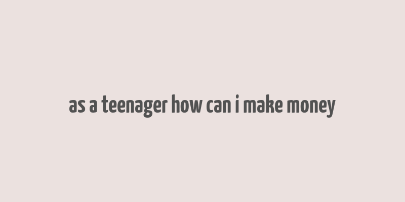 as a teenager how can i make money