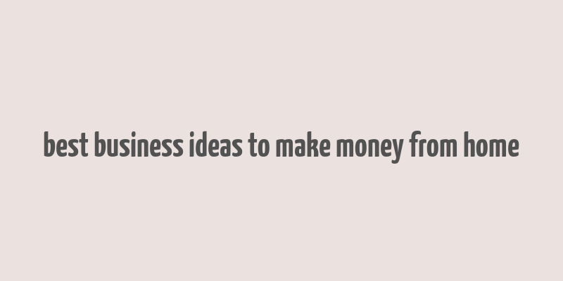 best business ideas to make money from home