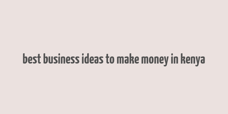 best business ideas to make money in kenya