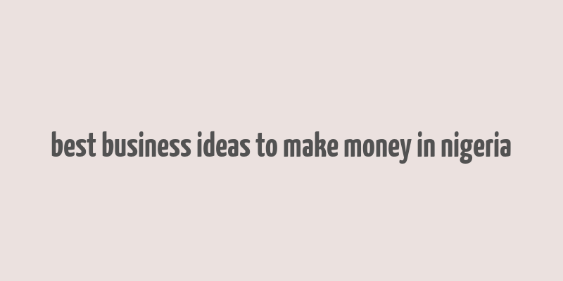 best business ideas to make money in nigeria