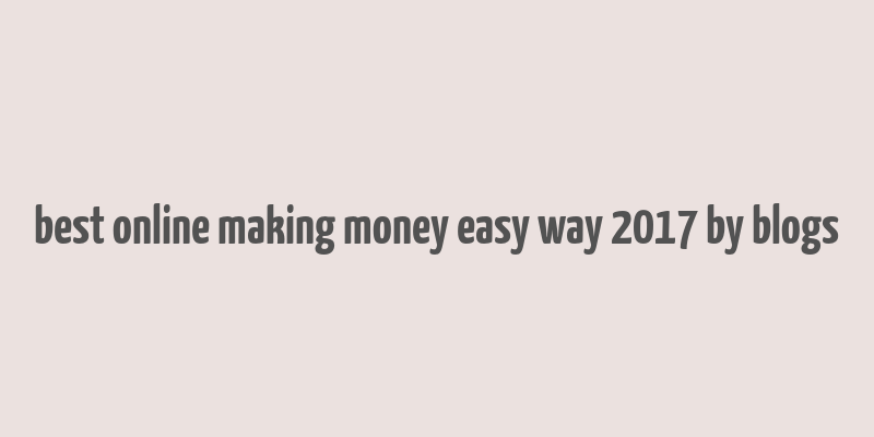 best online making money easy way 2017 by blogs