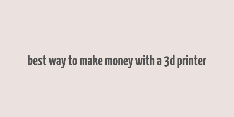 best way to make money with a 3d printer