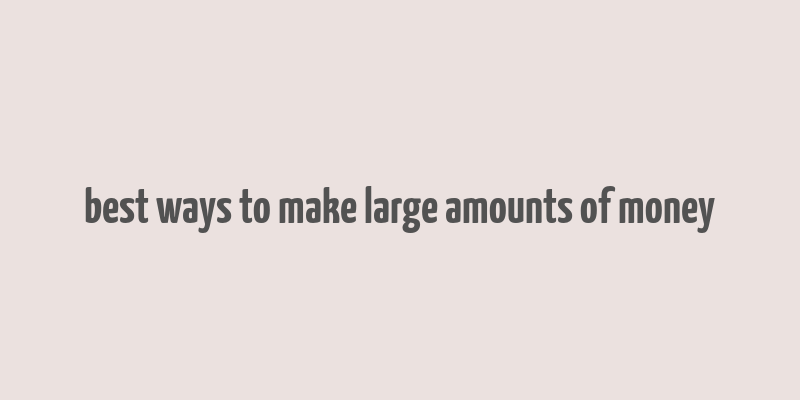 best ways to make large amounts of money