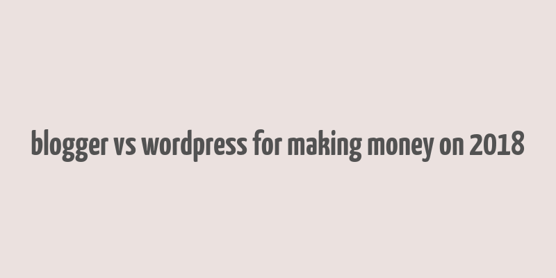 blogger vs wordpress for making money on 2018