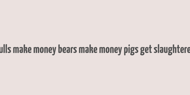 bulls make money bears make money pigs get slaughtered