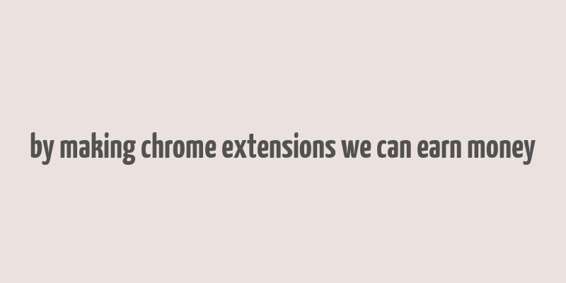 by making chrome extensions we can earn money