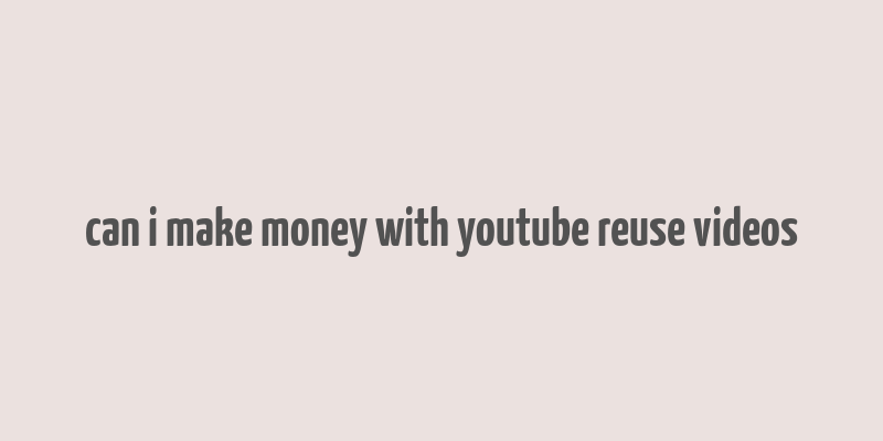 can i make money with youtube reuse videos