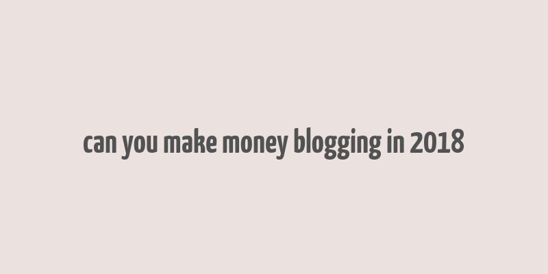 can you make money blogging in 2018