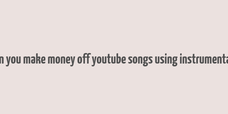 can you make money off youtube songs using instrumentals