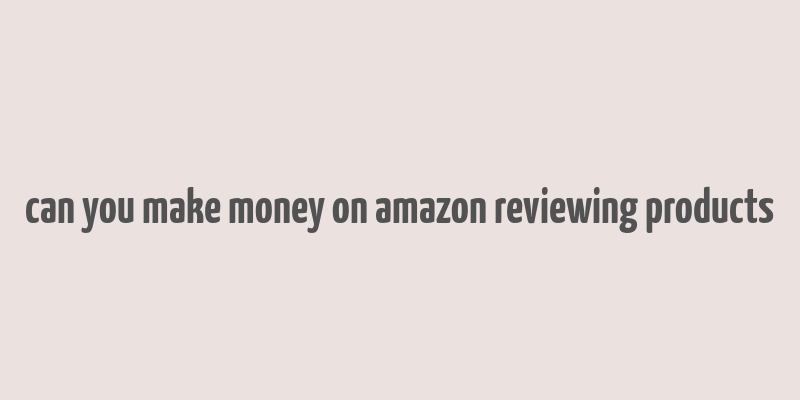 can you make money on amazon reviewing products